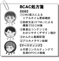 BCAC�����
�y�Z�p�z
�ECMS�����ɂ�郊�A���^�C���X�V�@�\
�E�ŐV���@�iXTML�j�ɂ��\�z��SEO�΍�
�E�L�x�ȃR���e���c���킩��₷���f�U�C���݌v
�E���񂽂񓮉�z�M
�E�v���J�����}���˗�
�y�}�[�P�e�B���O�z
�����ԃR���T���e�B���O�Œ�����PDCA�헪