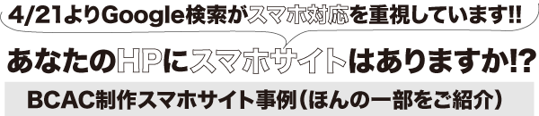 4/21よりGoogle検索がスマホ対応を重視しています!!
あなたのHPにスマホサイトはありますか!?
BCAC制作スマホサイト事例(ほんの一部をご紹介)