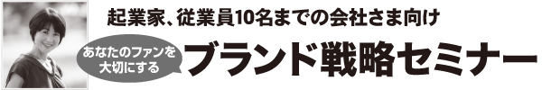 起業家、従業員10名までの会社さま向け
あなたのファンを大切にするブランド戦略セミナー