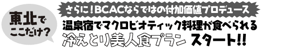 さらに!BCACならではの付加価値プロデュース
東北でここだけ?
温泉宿でマクロビオティック料理が食べられる
冷えとり美人食プラン スタート!!